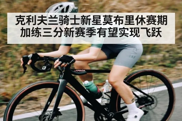 克利夫兰骑士新星莫布里休赛期加练三分新赛季有望实现飞跃