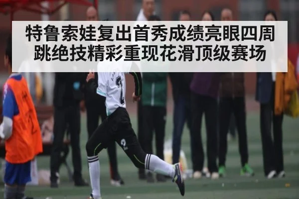 特鲁索娃复出首秀成绩亮眼四周跳绝技精彩重现花滑顶级赛场
